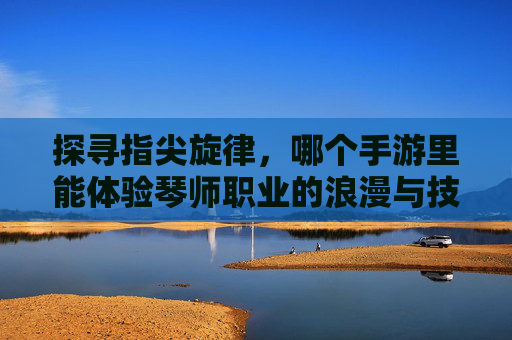 探寻指尖旋律,哪个手游里能体验琴师职业的浪漫与技艺?