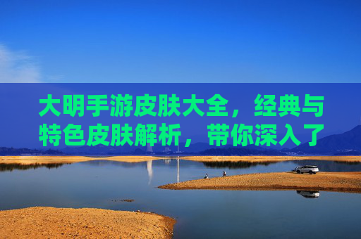 大明手游皮肤大全,经典与特色皮肤解析,带你深入了解游戏皮肤文化
