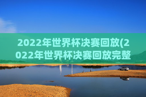 2022年世界杯决赛回放(2022年世界杯决赛回放完整版)