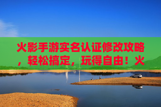 火影手游实名认证修改攻略,轻松搞定,玩得自由!火影手游实名认证修改攻略,轻松搞定,玩得自由!