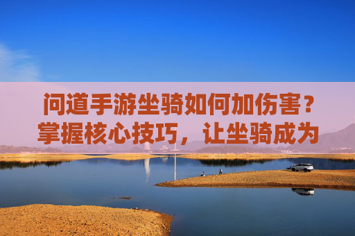 问道手游坐骑如何加伤害?掌握核心技巧,让坐骑成为战斗核心输出