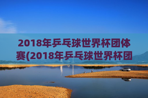 2018年乒乓球世界杯团体赛(2018年乒乓球世界杯团体赛女团决赛)
