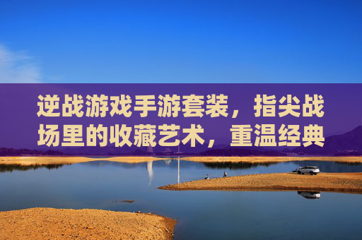 逆战游戏手游套装,指尖战场里的收藏艺术,重温经典与体验新乐趣,逆战游戏手游套装,指尖战场里的收藏艺术,重温经典与新乐趣