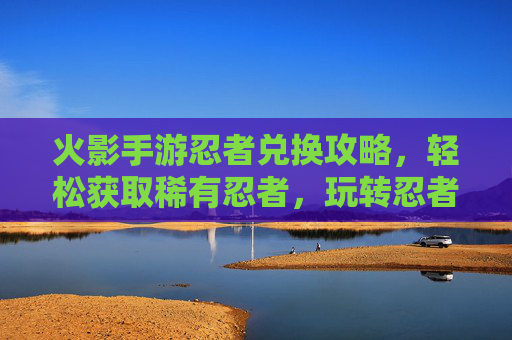 火影手游忍者兑换攻略,轻松获取稀有忍者,玩转忍者世界