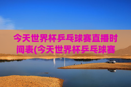 今天世界杯乒乓球赛直播时间表(今天世界杯乒乓球赛直播时间表格)