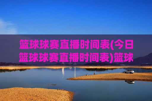 篮球球赛直播时间表(今日篮球球赛直播时间表)篮球球赛直播时间表（今日赛事安排）