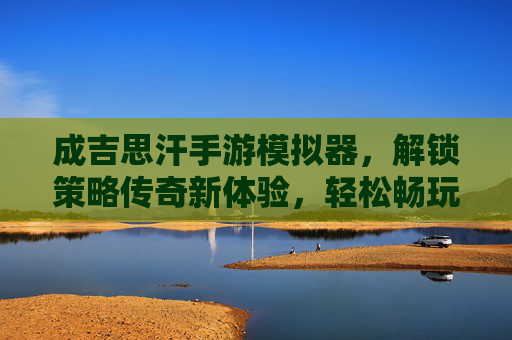 成吉思汗手游模拟器，解锁策略传奇新体验，轻松畅玩蒙古帝国史诗