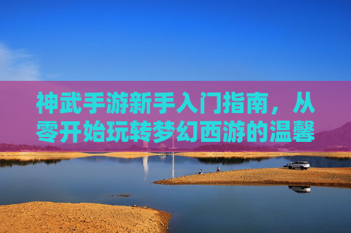 神武手游新手入门指南，从零开始玩转梦幻西游的温馨攻略，神武手游新手入门指南，从零开始玩转梦幻西游的温馨攻略