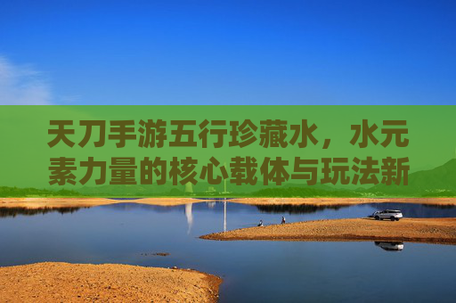 天刀手游五行珍藏水,水元素力量的核心载体与玩法新机遇