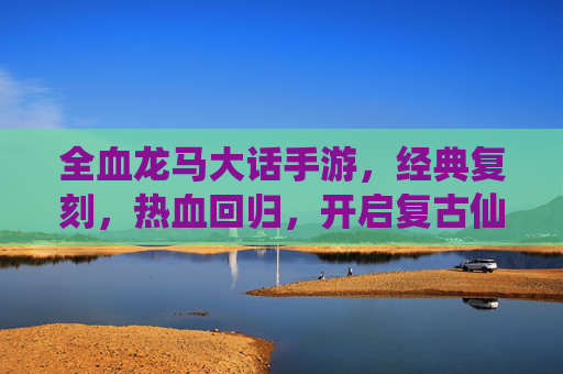 全血龙马大话手游,经典复刻,热血回归,开启复古仙侠新篇章,全血龙马大话手游经典复刻 热血回归开启复古仙侠新篇章