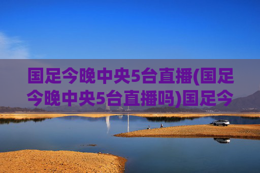 国足今晚中央5台直播(国足今晚中央5台直播吗)国足今晚中央5台直播吗?