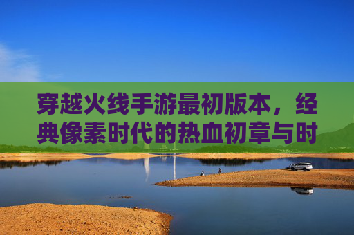 穿越火线手游最初版本，经典像素时代的热血初章与时代印记，穿越火线手游最初版本，经典像素时代的热血初章与时代印记