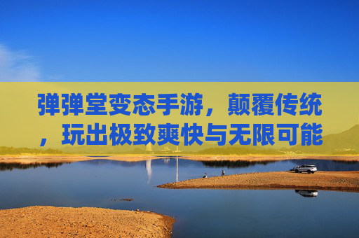 弹弹堂变态手游,颠覆传统,玩出极致爽快与无限可能
