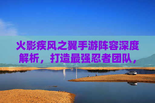 火影疾风之翼手游阵容深度解析,打造最强忍者团队,制霸火影世界