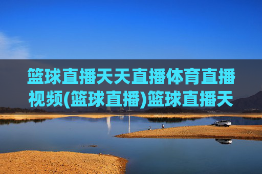 篮球直播天天直播体育直播视频(篮球直播)篮球直播天天直播，体育直播视频实时更新