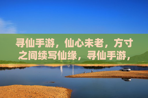 寻仙手游,仙心未老,方寸之间续写仙缘,寻仙手游,仙心未老,方寸之间续写仙缘