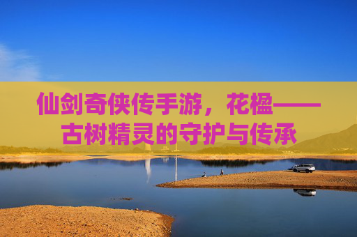 仙剑奇侠传手游，花楹——古树精灵的守护与传承