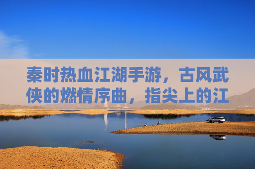 秦时热血江湖手游,古风武侠的燃情序曲,指尖上的江湖豪情