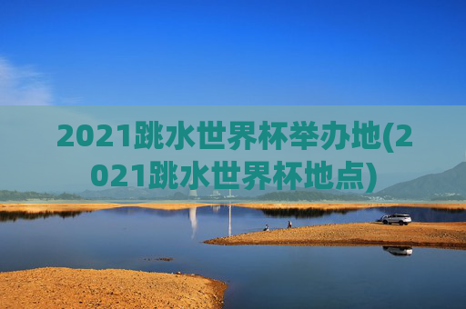 2021跳水世界杯举办地(2021跳水世界杯地点)