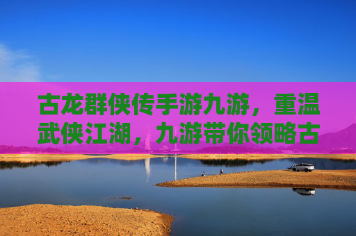 古龙群侠传手游九游，重温武侠江湖，九游带你领略古龙笔下绝代风华