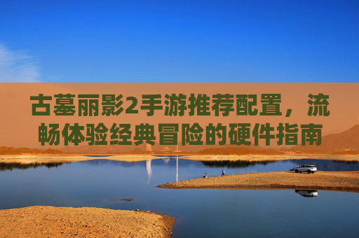 古墓丽影2手游推荐配置，流畅体验经典冒险的硬件指南