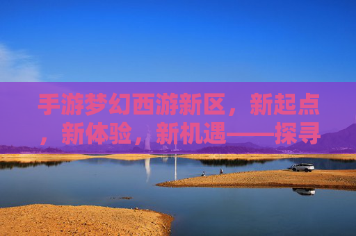 手游梦幻西游新区，新起点，新体验，新机遇——探寻经典IP的焕新魅力