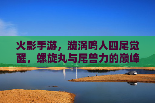 火影手游,漩涡鸣人四尾觉醒,螺旋丸与尾兽力的巅峰碰撞,成为战场上的螺旋风暴,火影手游,漩涡鸣人四尾觉醒,螺旋丸与尾兽力碰撞,战场螺旋风暴