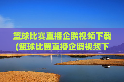 篮球比赛直播企鹅视频下载(篮球比赛直播企鹅视频下载安装)