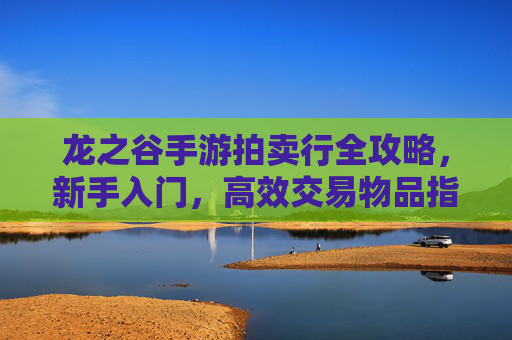 龙之谷手游拍卖行全攻略，新手入门，高效交易物品指南