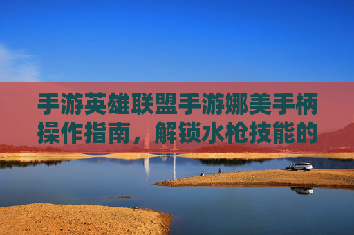 手游英雄联盟手游娜美手柄操作指南，解锁水枪技能的流畅体验，告别手机误触的烦恼