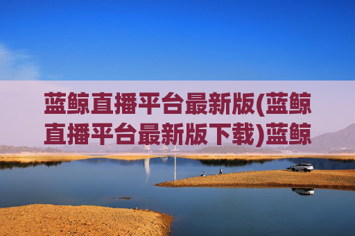 蓝鲸直播平台最新版(蓝鲸直播平台最新版下载)蓝鲸直播平台最新版下载