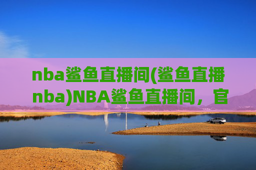 nba鲨鱼直播间(鲨鱼直播 nba)NBA鲨鱼直播间，官方赛事直播，实时呈现NBA精彩赛事