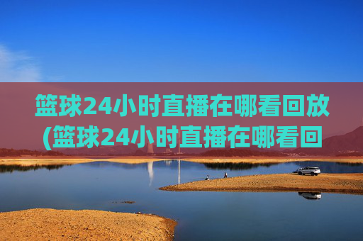 篮球24小时直播在哪看回放(篮球24小时直播在哪看回放啊)