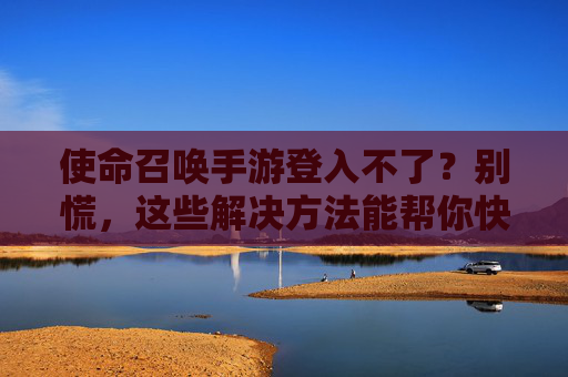 使命召唤手游登入不了?别慌,这些解决方法能帮你快速恢复游戏!