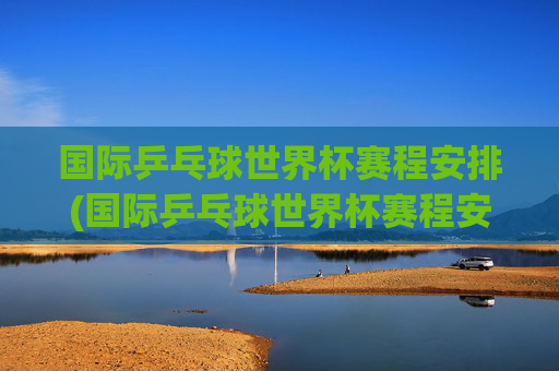 国际乒乓球世界杯赛程安排(国际乒乓球世界杯赛程安排表)