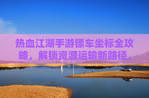 热血江湖手游镖车坐标全攻略,解锁资源运输新路径,轻松积累财富