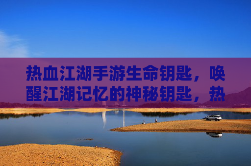 热血江湖手游生命钥匙，唤醒江湖记忆的神秘钥匙，热血江湖手游生命钥匙，唤醒江湖记忆的神秘钥匙