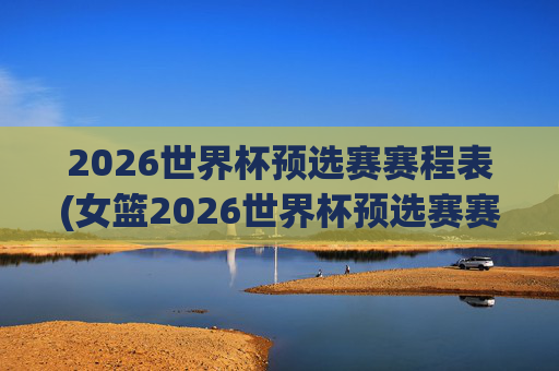 2026世界杯预选赛赛程表(女篮2026世界杯预选赛赛程表)2026女篮世界杯预选赛赛程表