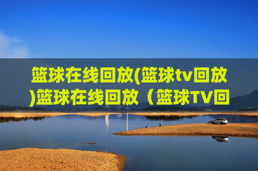 篮球在线回放(篮球tv回放)篮球在线回放(篮球TV回放),即时观看比赛精彩集锦