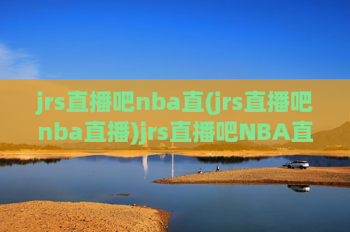 jrs直播吧nba直(jrs直播吧nba直播)jrs直播吧NBA直播内容概览