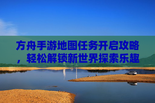 方舟手游地图任务开启攻略,轻松解锁新世界探索乐趣