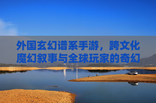 外国玄幻谱系手游,跨文化魔幻叙事与全球玩家的奇幻共鸣,外国玄幻谱系手游,跨文化魔幻叙事与全球玩家的奇幻共鸣