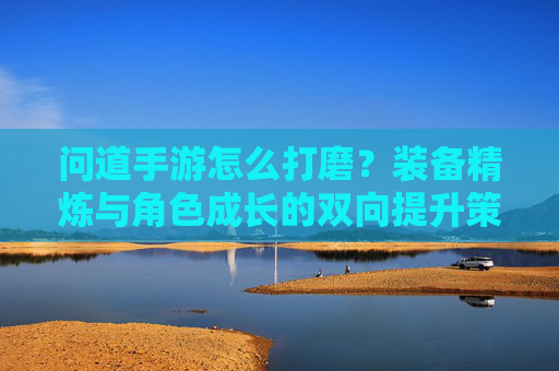 问道手游怎么打磨？装备精炼与角色成长的双向提升策略，问道手游怎么打磨？装备精炼与角色成长的双向提升策略