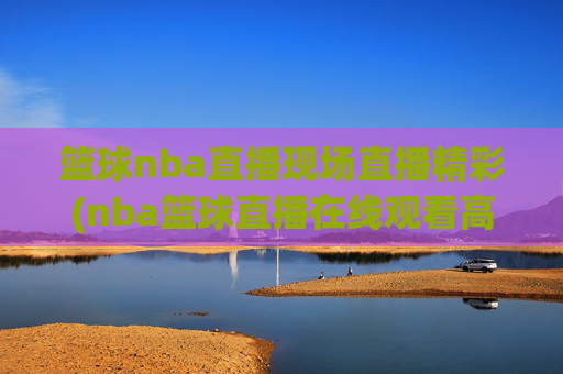 篮球nba直播现场直播精彩(nba篮球直播在线观看高清直播视频)