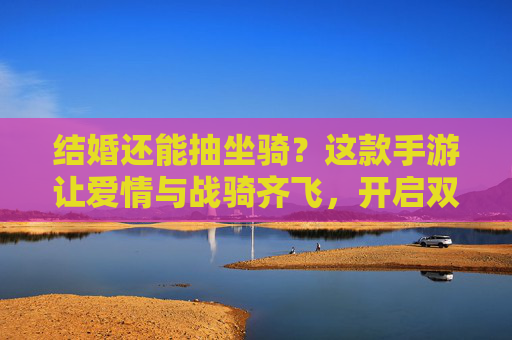 结婚还能抽坐骑？这款手游让爱情与战骑齐飞，开启双重浪漫体验
