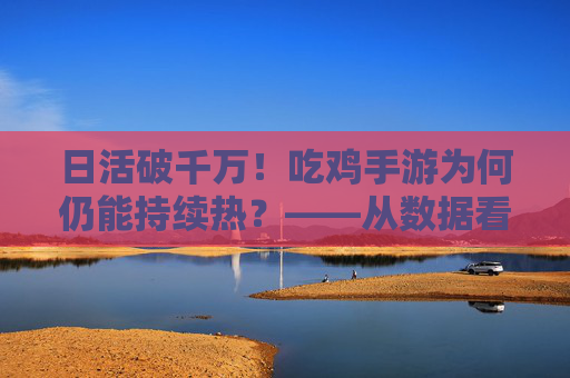 日活破千万！吃鸡手游为何仍能持续热？——从数据看手游市场的吃鸡逻辑