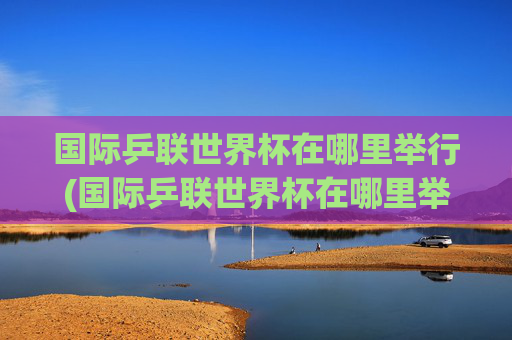 国际乒联世界杯在哪里举行(国际乒联世界杯在哪里举行的)国际乒联世界杯在哪里举行?
