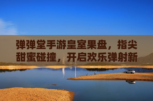 弹弹堂手游皇室果盘,指尖甜蜜碰撞,开启欢乐弹射新篇章