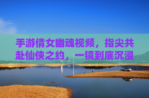 手游倩女幽魂视频,指尖共赴仙侠之约,一镜到底沉浸式体验