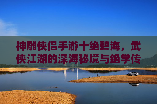 神雕侠侣手游十绝碧海,武侠江湖的深海秘境与绝学传承,神雕侠侣手游十绝碧海,武侠江湖的深海秘境与绝学传承